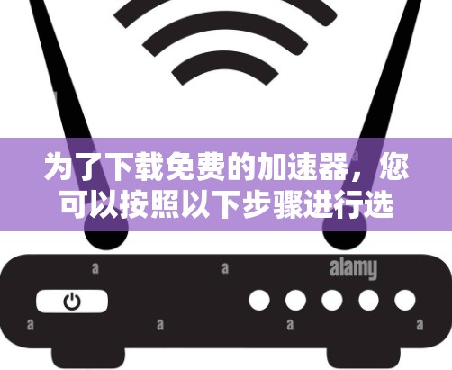 为了下载免费的加速器，您可以按照以下步骤进行选择和使用