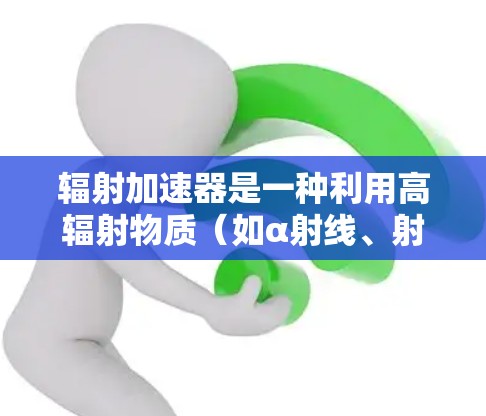辐射加速器是一种利用高辐射物质(如α射线、射线、射线)加速目标物体的技术,广泛应用于工业、医疗和军事等领域。以下是关于辐射加速器的详细分析 辐射加速器是一种利用高辐射物质(如α射线、射线、射线)加速目标物体的技术,广泛应用于工业、医疗和军事等领域。以下是关于辐射加速器的详细分析