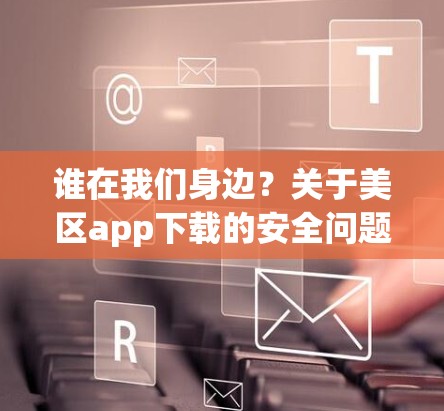 谁在我们身边？关于美区app下载的安全问题