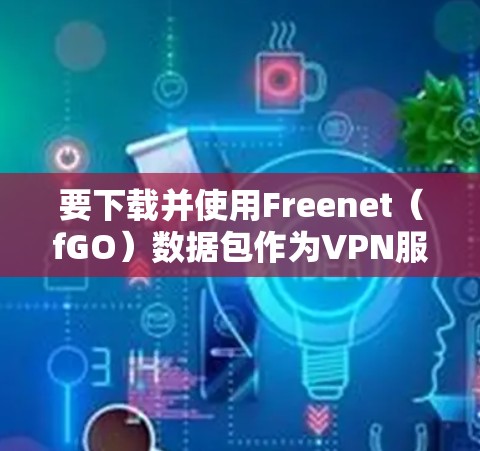 要下载并使用Freenet（fGO）数据包作为VPN服务，您可以按照以下步骤操作