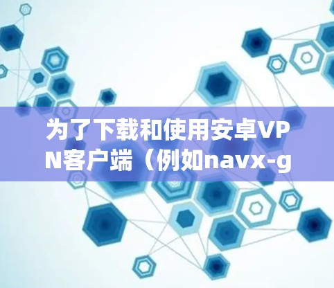 为了下载和使用安卓VPN客户端（例如navx-go）可以按照以下步骤操作