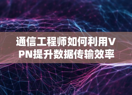 通信工程师如何利用VPN提升数据传输效率?技术细节与实际应用解析