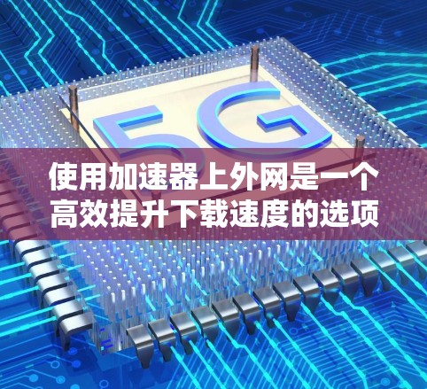 使用加速器上外网是一个高效提升下载速度的选项。以下是一步步的使用指南