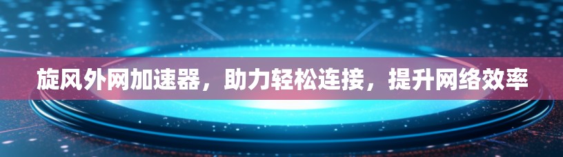 旋风外网加速器，助力轻松连接，提升网络效率