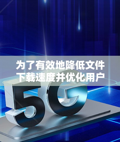 为了有效地降低文件下载速度并优化用户体验，以下是一个有序的步骤指南