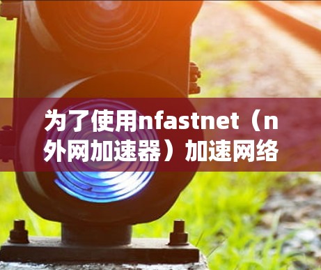 为了使用nfastnet（n外网加速器）加速网络流量，以下是系统的步骤和注意事项