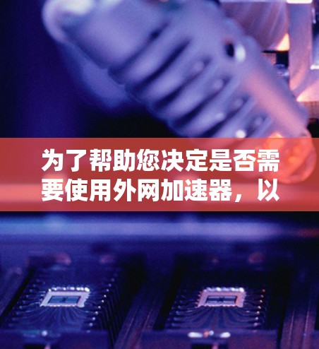 为了帮助您决定是否需要使用外网加速器，以下是分步指南