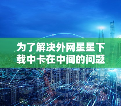 为了解决外网星星下载中卡在中间的问题,可以按照以下步骤进行