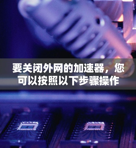 要关闭外网的加速器,您可以按照以下步骤操作