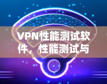 VPN性能测试软件,性能测试与实际使用对比分析
