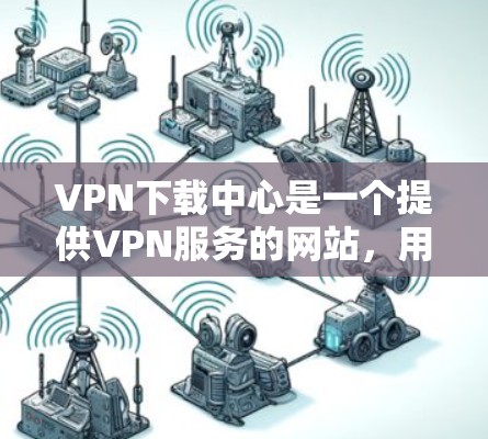 VPN下载中心是一个提供VPN服务的网站,用户可以通过上传自己的下载资料来获取网络资源。以下是使用该中心的具体步骤和建议