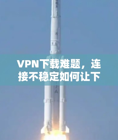 VPN下载难题，连接不稳定如何让下载更顺利？