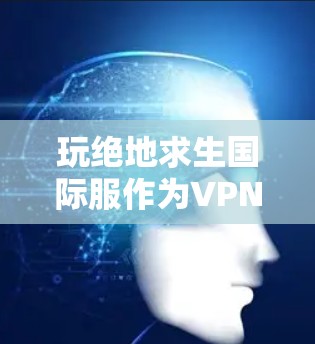 玩绝地求生国际服作为VPN手游，需要遵循以下步骤，确保顺利运行