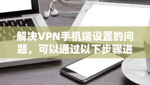 解决VPN手机端设置的问题，可以通过以下步骤进行