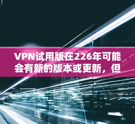 VPN试用版在226年可能会有新的版本或更新,但通常推荐的是最新且功能强大的VPN平台。以下是一些226年可能推荐的VPN试用版或试用版 VPN试用版在226年可能会有新的版本或更新,但通常推荐的是最新且功能强大的VPN平台。以下是一些226年可能推荐的VPN试用版或试用版