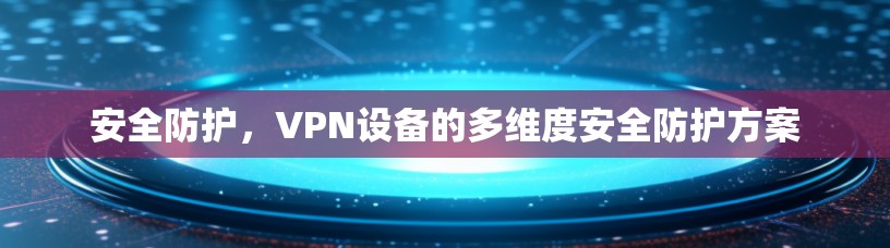 安全防护,VPN设备的多维度安全防护方案 安全防护,VPN设备的多维度安全防护方案