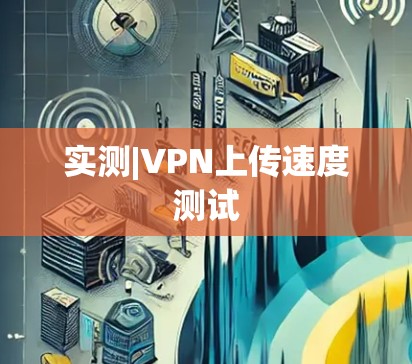 实测|VPN上传速度测试 实测|VPN上传速度测试