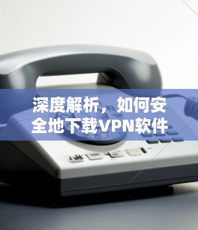 深度解析,如何安全地下载VPN软件 深度解析,如何安全地下载VPN软件