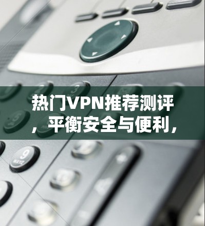 热门VPN推荐测评,平衡安全与便利,满足不同需求 热门VPN推荐测评,平衡安全与便利,满足不同需求