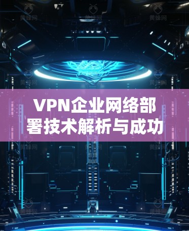 VPN企业网络部署技术解析与成功案例分享 VPN企业网络部署技术解析与成功案例分享