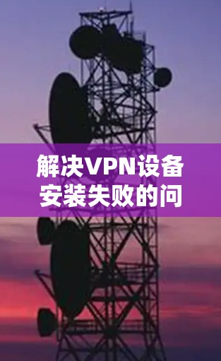 解决VPN设备安装失败的问题可以从以下几个方面入手 解决VPN设备安装失败的问题可以从以下几个方面入手