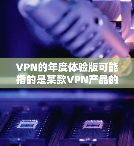 VPN的年度体验版可能指的是某款VPN产品的年度更新、优化或改进版本。如果你指的是某款 VPN 应用或品牌，我可以为你提供一些推荐，帮助你选择适合自己的 VPN 体验