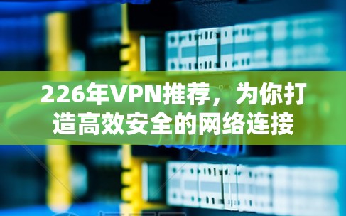 226年VPN推荐,为你打造高效安全的网络连接 226年VPN推荐,为你打造高效安全的网络连接