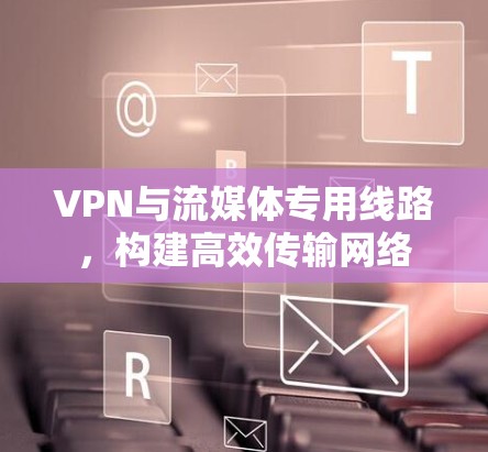 VPN与流媒体专用线路,构建高效传输网络 VPN与流媒体专用线路,构建高效传输网络