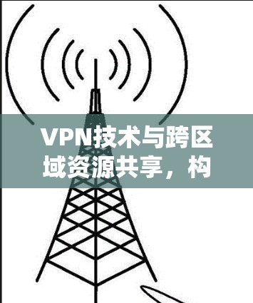 VPN技术与跨区域资源共享,构建全球网络基础设施 VPN技术与跨区域资源共享,构建全球网络基础设施
