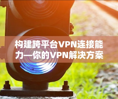 构建跨平台VPN连接能力—你的VPN解决方案 构建跨平台VPN连接能力—你的VPN解决方案
