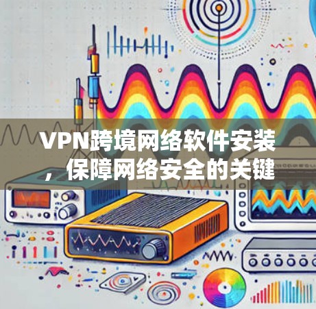 VPN跨境网络软件安装,保障网络安全的关键 VPN跨境网络软件安装,保障网络安全的关键