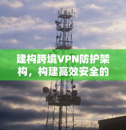 建构跨境VPN防护架构,构建高效安全的通信解决方案 建构跨境VPN防护架构,构建高效安全的通信解决方案