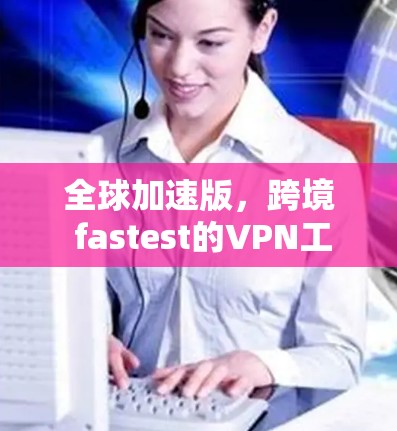 全球加速版,跨境 fastest的VPN工具 全球加速版,跨境 fastest的VPN工具