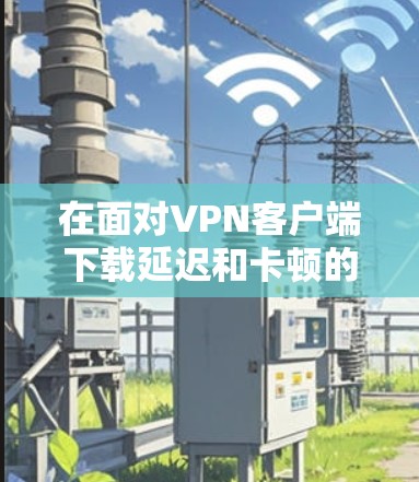 在面对VPN客户端下载延迟和卡顿的问题时,可以按照以下步骤进行排查和解决 在面对VPN客户端下载延迟和卡顿的问题时,可以按照以下步骤进行排查和解决