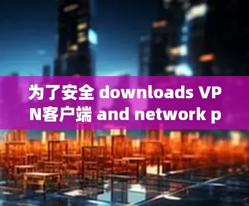 为了安全 downloads VPN客户端 and network proxies,follow these organized steps: 为了安全 downloads VPN客户端 and network proxies,follow these organized steps: