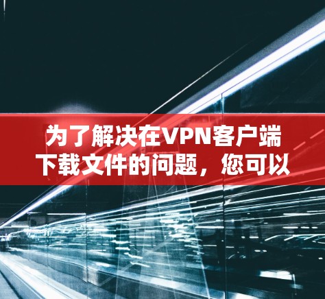 为了解决在VPN客户端下载文件的问题，您可以按照以下步骤进行