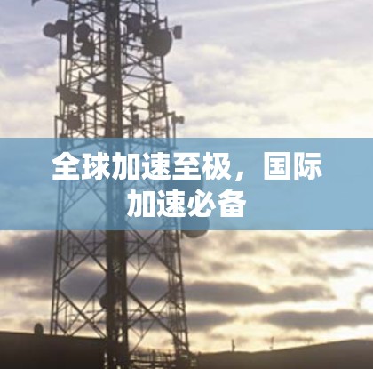 全球加速至极,国际加速必备 全球加速至极,国际加速必备