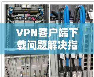 VPN客户端下载问题解决指南 VPN客户端下载问题解决指南