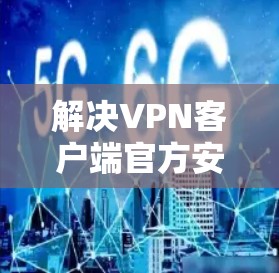 解决VPN客户端官方安装包的问题,可以按照以下步骤进行 解决VPN客户端官方安装包的问题,可以按照以下步骤进行