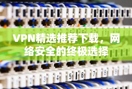 VPN精选推荐下载,网络安全的终极选择 VPN精选推荐下载,网络安全的终极选择