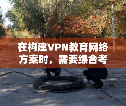 在构建VPN教育网络方案时，需要综合考虑多个方面，以确保网络环境的安全、稳定和教育效果。以下是一个详细的解决方案框架，涵盖关键步骤和关键点