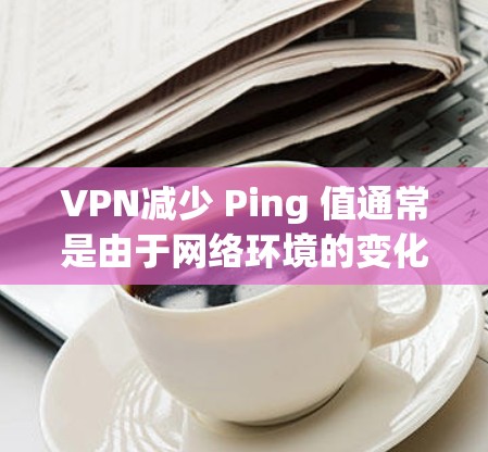 VPN减少 Ping 值通常是由于网络环境的变化，包括服务器的连接方式、端口、服务器性能或其他网络优化因素导致的。以下是一些可能导致 ping 值下降的原因