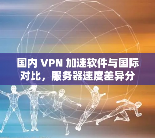 国内 VPN 加速软件与国际对比，服务器速度差异分析