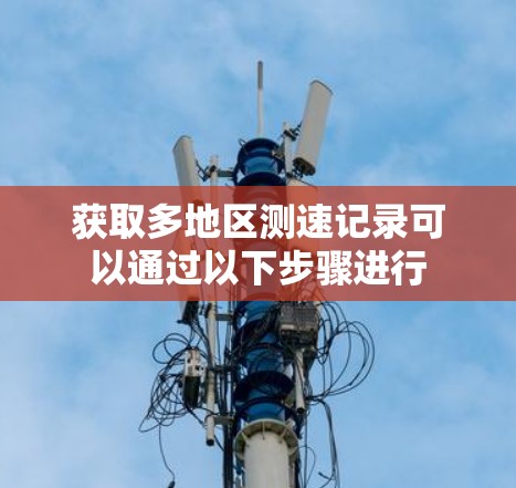 获取多地区测速记录可以通过以下步骤进行 获取多地区测速记录可以通过以下步骤进行
