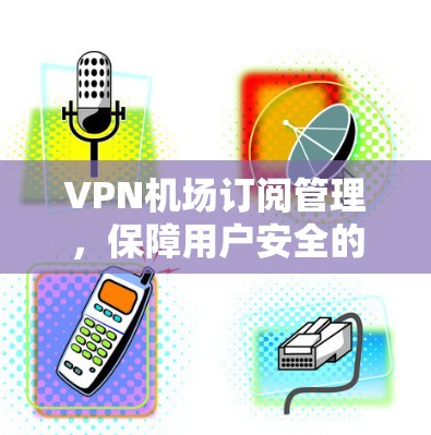 VPN机场订阅管理,保障用户安全的策略 VPN机场订阅管理,保障用户安全的策略