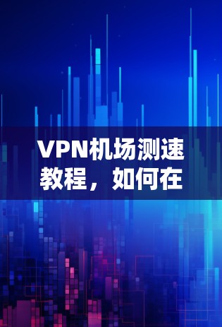 VPN机场测速教程,如何在机场安全使用VPN VPN机场测速教程,如何在机场安全使用VPN