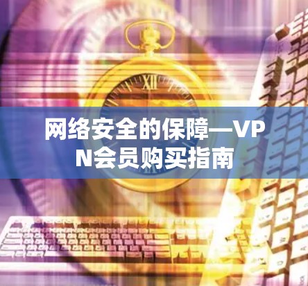 网络安全的保障—VPN会员购买指南 网络安全的保障—VPN会员购买指南