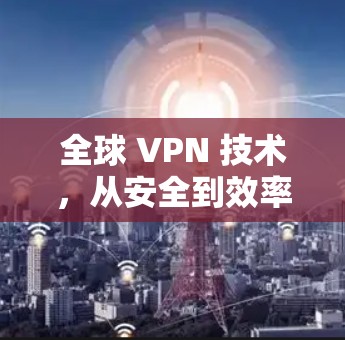 全球 VPN 技术,从安全到效率的全面解决方案 全球 VPN 技术,从安全到效率的全面解决方案