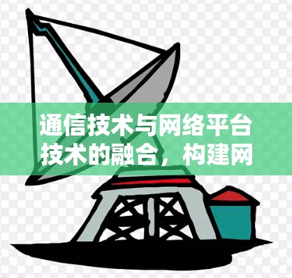 通信技术与网络平台技术的融合,构建网络空间的数字化未来 通信技术与网络平台技术的融合,构建网络空间的数字化未来