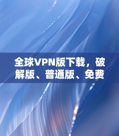 全球VPN版下载,破解版、普通版、免费版区别解析 全球VPN版下载,破解版、普通版、免费版区别解析
